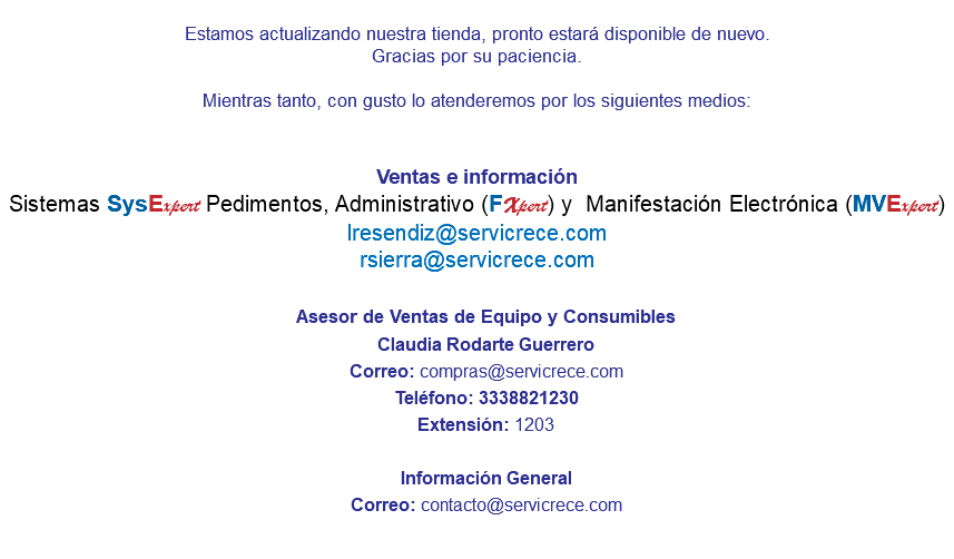 &nbsp;Estamos actualizando nuestra tienda, pronto estará disponible de nuevo. Gracias por su paciencia. Mientras tanto, con gusto lo atenderemos por los siguientes medios: Ventas e información Sistemas SysExpert Pedimentos, Administrativo (FXpert) y Manifestación Electrónica (MVExpert) lresendiz@servicrece.com rsierra@servicrece.com Asesor de Ventas de Equipo y Consumibles Claudia Rodarte Guerrero Correo: compras@servicrece.com Teléfono: 3338821230 Extensión: 1203 Información General Correo: contacto@servicrece.com 